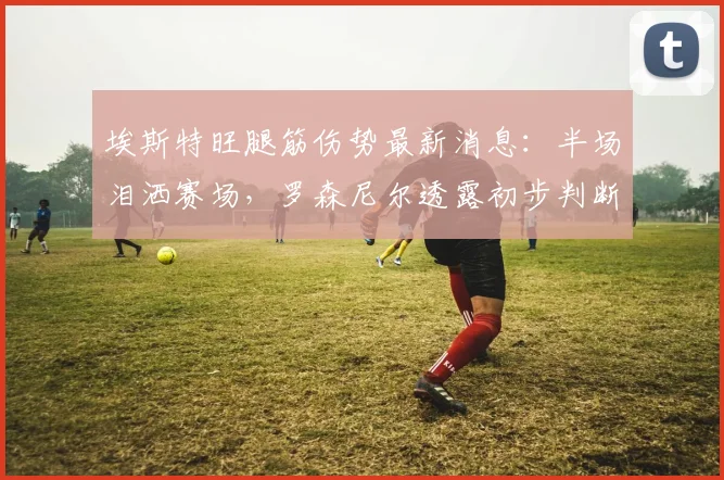 埃斯特旺腿筋伤势最新消息：半场泪洒赛场，罗森尼尔透露初步判断