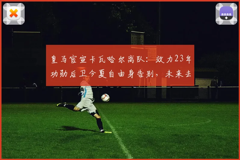 皇马官宣卡瓦哈尔离队：效力23年功勋后卫今夏自由身告别，未来去向引关注