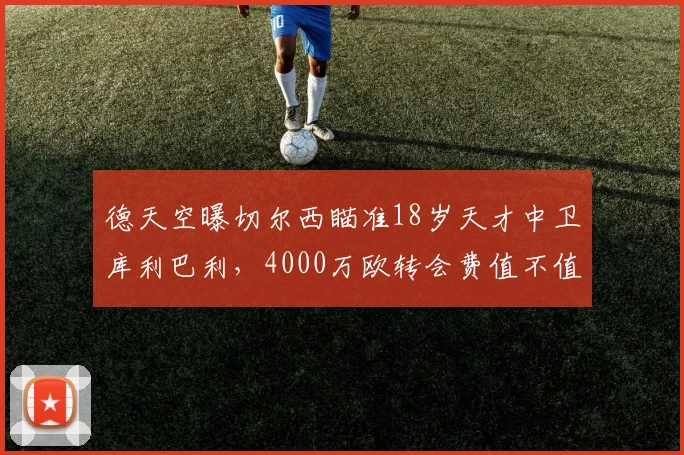 德天空曝切尔西瞄准18岁天才中卫库利巴利，4000万欧转会费值不值？深度解析