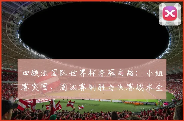回顾法国队世界杯夺冠之路：小组赛突围、淘汰赛制胜与决赛战术全解析