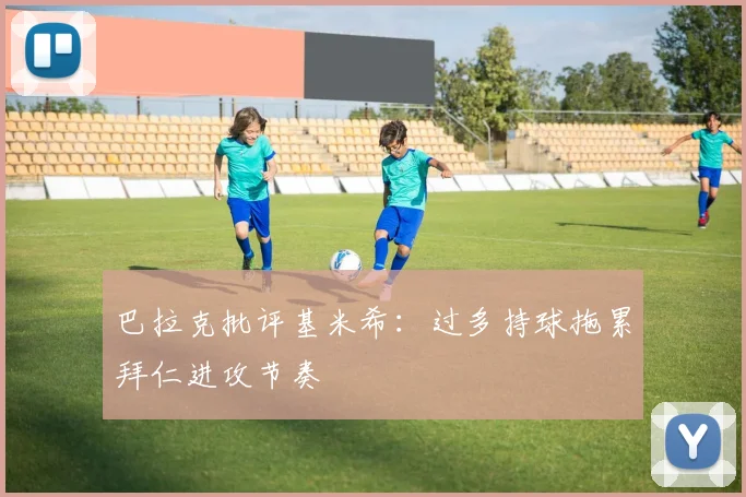 巴拉克批评基米希：过多持球拖累拜仁进攻节奏