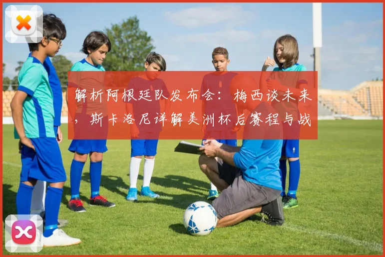解析阿根廷队发布会：梅西谈未来，斯卡洛尼详解美洲杯后赛程与战术
