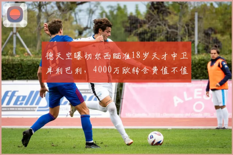 德天空曝切尔西瞄准18岁天才中卫库利巴利，4000万欧转会费值不值？深度解析
