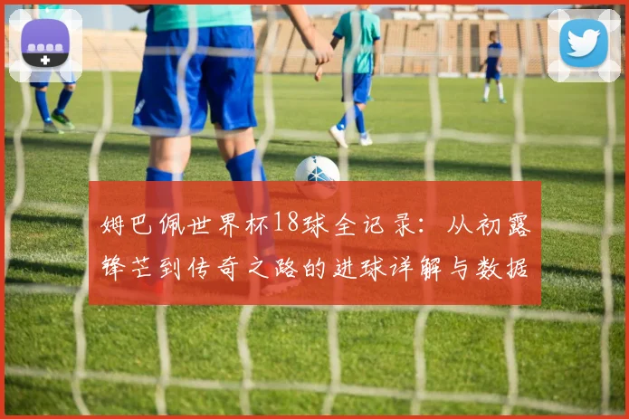 姆巴佩世界杯18球全记录：从初露锋芒到传奇之路的进球详解与数据回顾