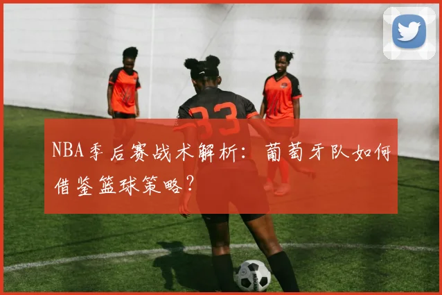 NBA季后赛战术解析：葡萄牙队如何借鉴篮球策略？